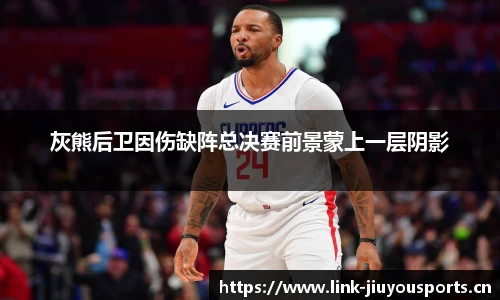 灰熊后卫因伤缺阵总决赛前景蒙上一层阴影