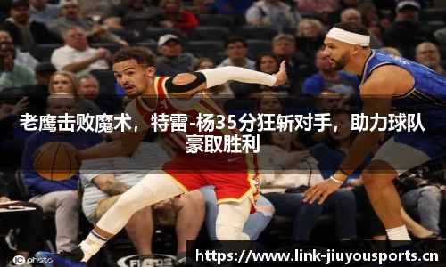 老鹰击败魔术，特雷-杨35分狂斩对手，助力球队豪取胜利