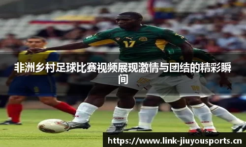 非洲乡村足球比赛视频展现激情与团结的精彩瞬间