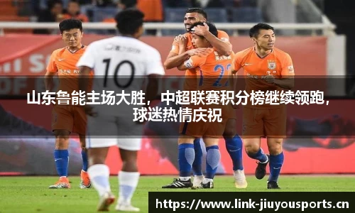 山东鲁能主场大胜，中超联赛积分榜继续领跑，球迷热情庆祝